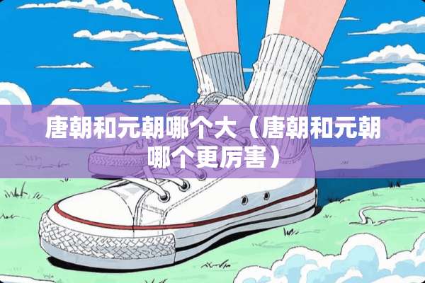 唐朝和元朝哪个大（唐朝和元朝哪个更厉害）