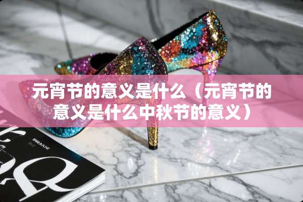 元宵节的意义是什么（元宵节的意义是什么中秋节的意义）