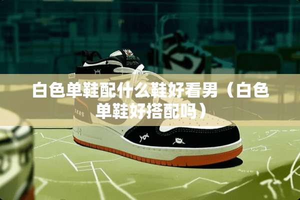 白色单鞋配什么鞋好看男（白色单鞋好搭配吗）