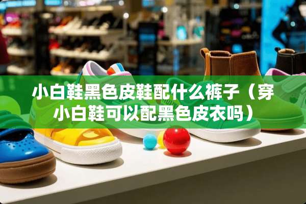 小白鞋黑色皮鞋配什么裤子（穿小白鞋可以配黑色皮衣吗）