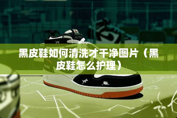黑皮鞋如何清洗才干净图片（黑皮鞋怎么护理）