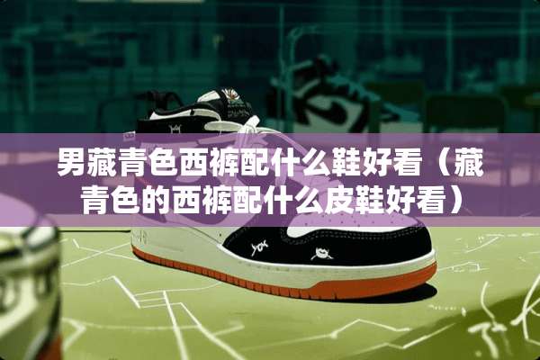 男藏青色西裤配什么鞋好看（藏青色的西裤配什么皮鞋好看）