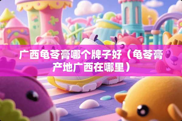 广西龟苓膏哪个牌子好（龟苓膏产地广西在哪里）