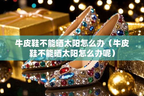牛皮鞋不能晒太阳怎么办（牛皮鞋不能晒太阳怎么办呢）