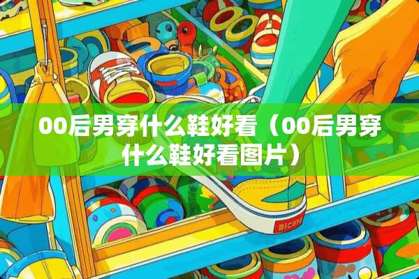 00后男穿什么鞋好看（00后男穿什么鞋好看图片）