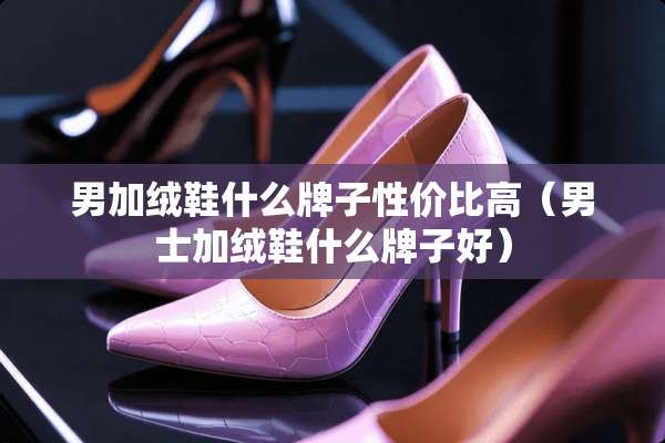 男加绒鞋什么牌子性价比高（男士加绒鞋什么牌子好）