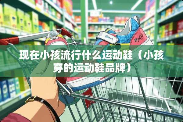 现在小孩流行什么运动鞋（小孩穿的运动鞋品牌）