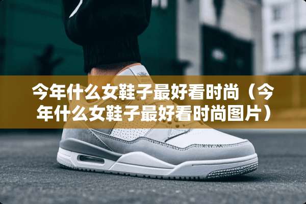今年什么女鞋子最好看时尚（今年什么女鞋子最好看时尚图片）