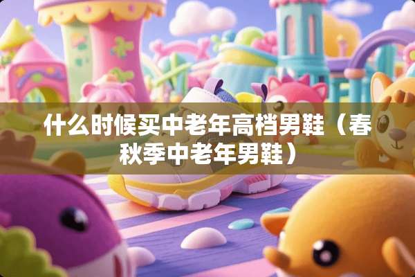 什么时候买中老年高档男鞋（春秋季中老年男鞋）