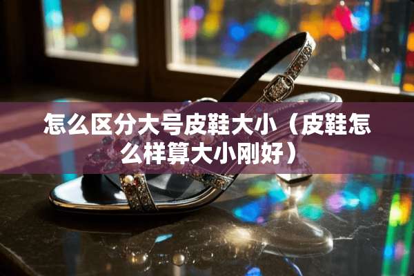 怎么区分大号皮鞋大小（皮鞋怎么样算大小刚好）