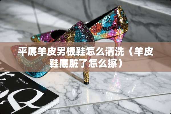 平底羊皮男板鞋怎么清洗（羊皮鞋底脏了怎么擦）