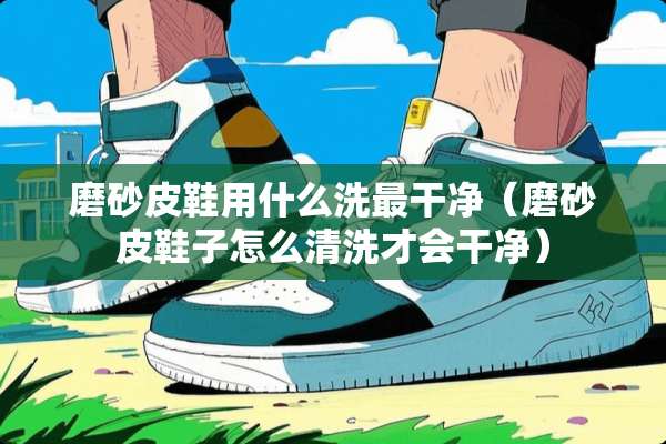 磨砂皮鞋用什么洗最干净（磨砂皮鞋子怎么清洗才会干净）