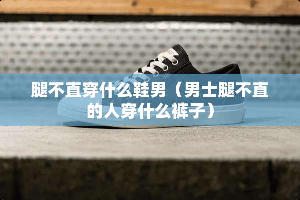 腿不直穿什么鞋男（男士腿不直的人穿什么裤子）