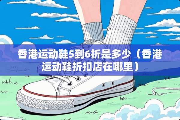 香港运动鞋5到6折是多少（香港运动鞋折扣店在哪里）