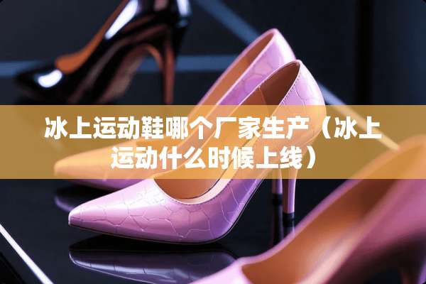 冰上运动鞋哪个厂家生产（冰上运动什么时候上线）