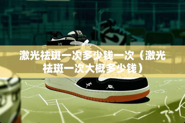 激光祛斑一次多少钱一次（激光祛斑一次大概多少钱）