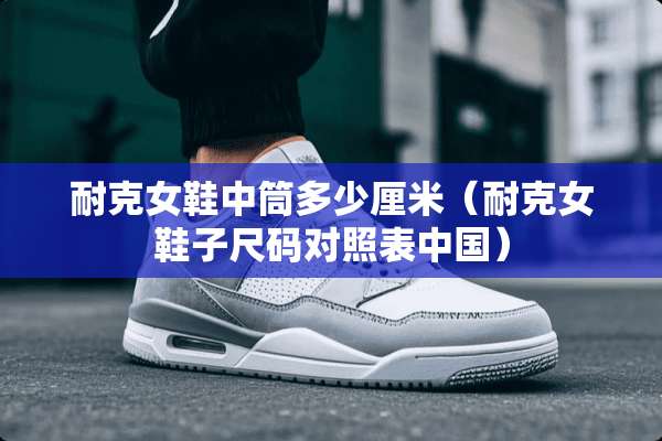 耐克女鞋中筒多少厘米（耐克女鞋子尺码对照表中国）