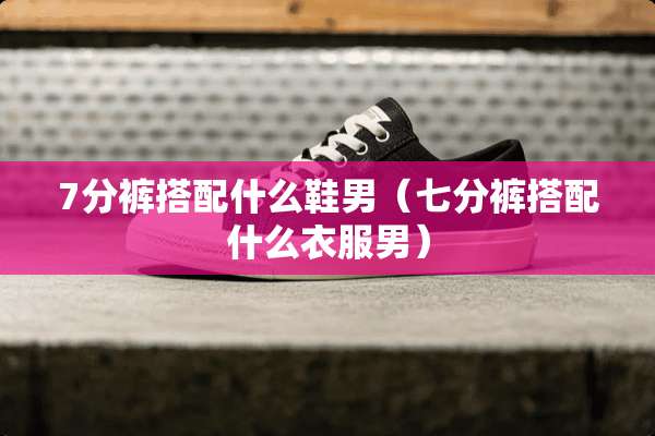 7分裤搭配什么鞋男（七分裤搭配什么衣服男）