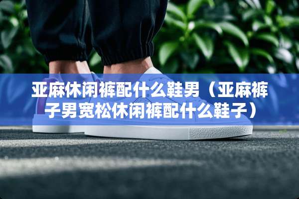 亚麻休闲裤配什么鞋男（亚麻裤子男宽松休闲裤配什么鞋子）