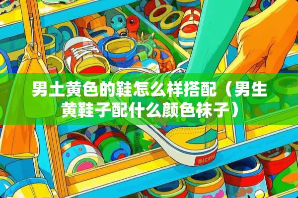 男土**的鞋怎么样搭配（男生黄鞋子配什么颜色袜子）