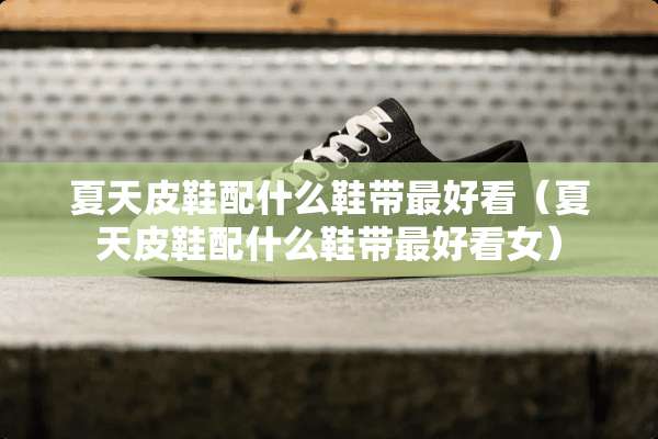 夏天皮鞋配什么鞋带最好看（夏天皮鞋配什么鞋带最好看女）