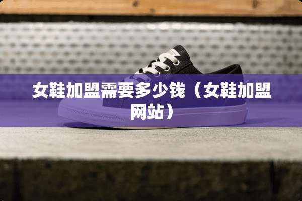 女鞋加盟需要多少钱（女鞋加盟网站）