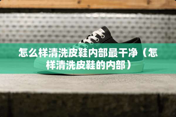 怎么样清洗皮鞋内部最干净（怎样清洗皮鞋的内部）
