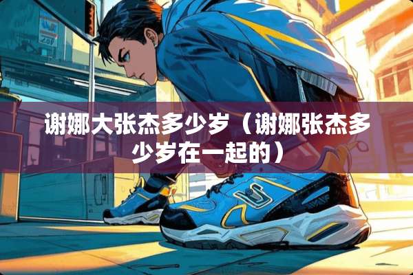 谢娜大张杰多少岁（谢娜张杰多少岁在一起的）