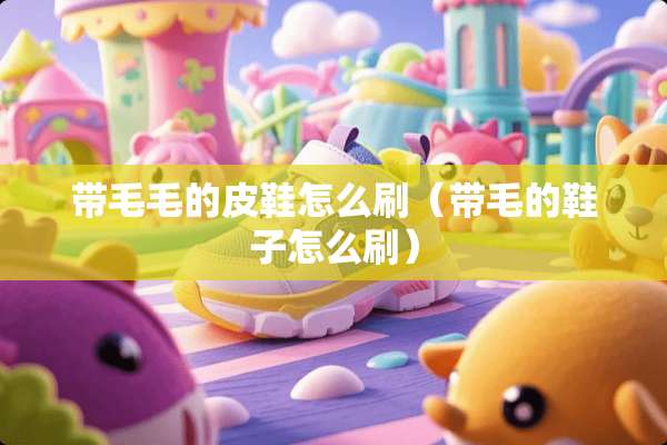 带毛毛的皮鞋怎么刷（带毛的鞋子怎么刷）