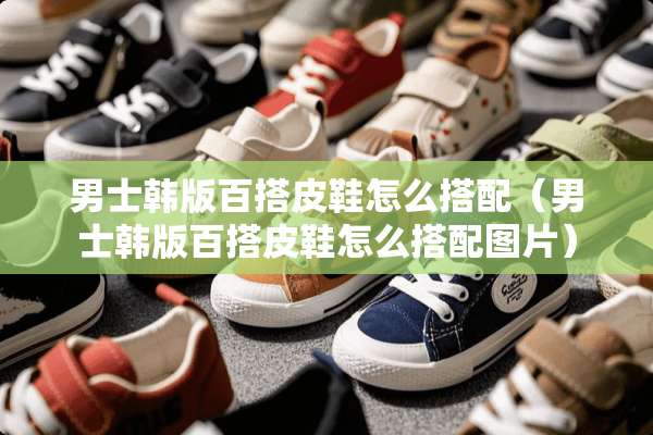 男士韩版百搭皮鞋怎么搭配（男士韩版百搭皮鞋怎么搭配图片）