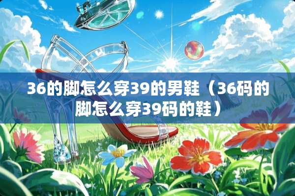 36的脚怎么穿39的男鞋（36码的脚怎么穿39码的鞋）