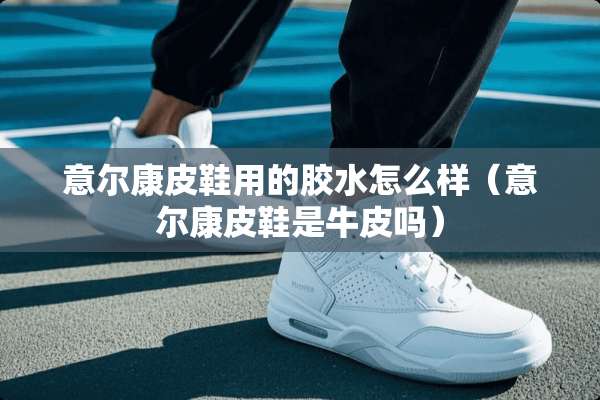 意尔康皮鞋用的胶水怎么样（意尔康皮鞋是牛皮吗）
