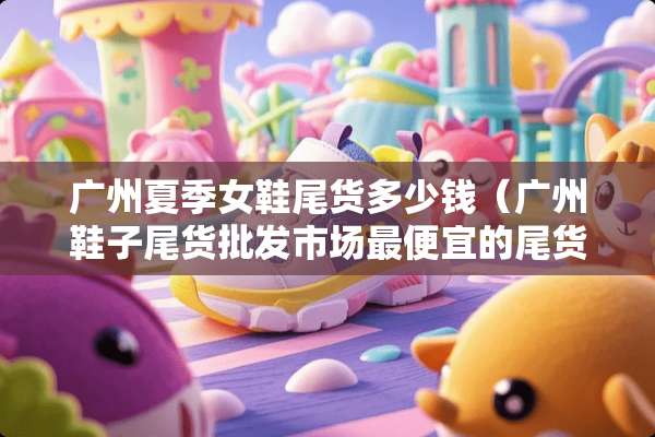 广州夏季女鞋尾货多少钱（广州鞋子尾货批发市场最便宜的尾货）