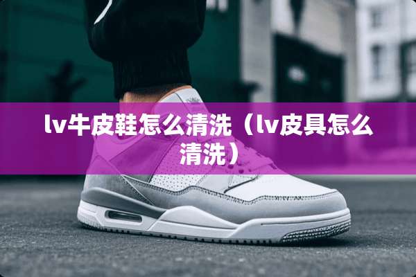 lv牛皮鞋怎么清洗（lv皮具怎么清洗）