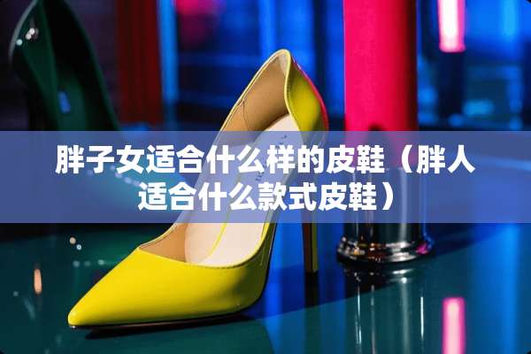 胖子女适合什么样的皮鞋（胖人适合什么款式皮鞋）