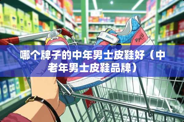哪个牌子的中年男士皮鞋好（中老年男士皮鞋品牌）