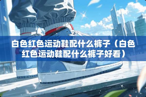 白色红色运动鞋配什么裤子（白色红色运动鞋配什么裤子好看）