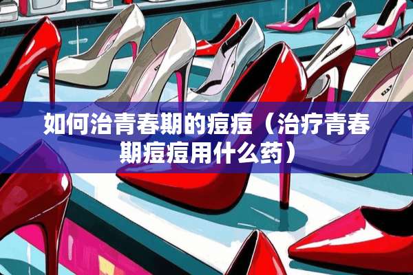 如何治青春期的痘痘（治疗青春期痘痘用什么药）