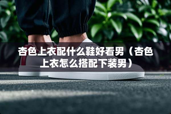 杏色上衣配什么鞋好看男（杏色上衣怎么搭配下装男）