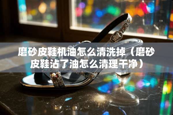 磨砂皮鞋机油怎么清洗掉（磨砂皮鞋沾了油怎么清理干净）