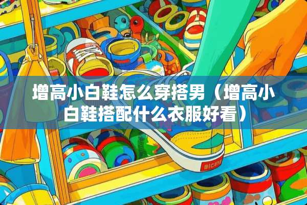 增高小白鞋怎么穿搭男（增高小白鞋搭配什么衣服好看）