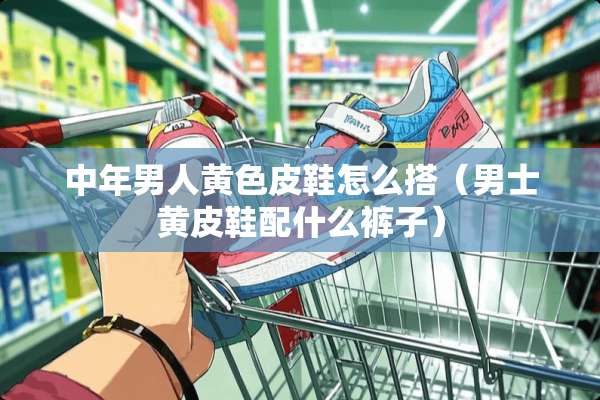 中年男人**皮鞋怎么搭（男士黄皮鞋配什么裤子）