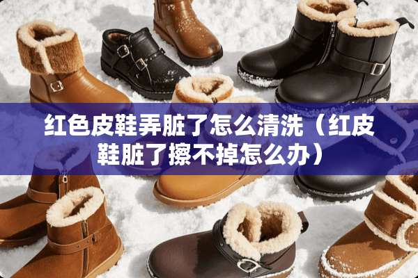红色皮鞋弄脏了怎么清洗（红皮鞋脏了擦不掉怎么办）