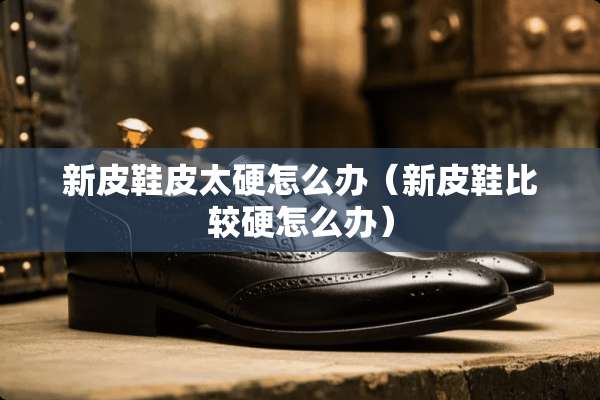 新皮鞋皮太硬怎么办（新皮鞋比较硬怎么办）
