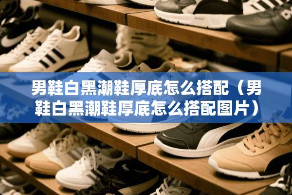 男鞋白黑潮鞋厚底怎么搭配（男鞋白黑潮鞋厚底怎么搭配图片）
