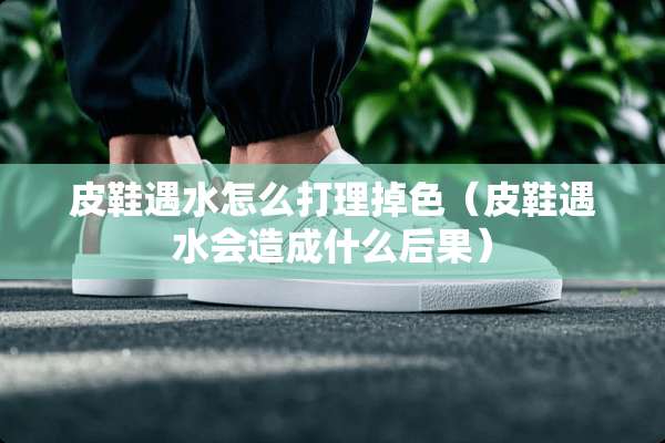 皮鞋遇水怎么打理掉色（皮鞋遇水会造成什么后果）