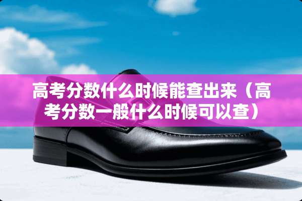 高考分数什么时候能查出来（高考分数一般什么时候可以查）
