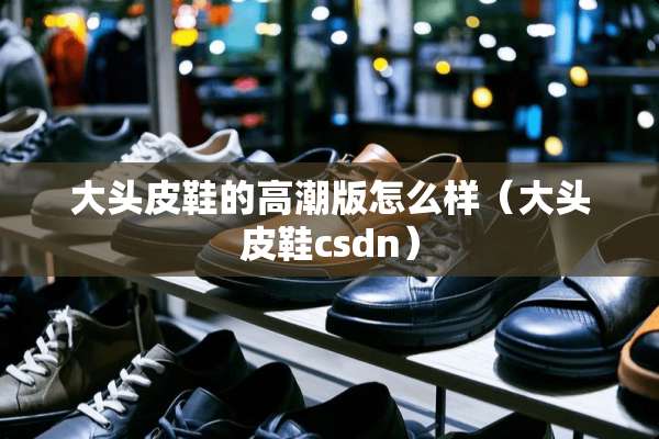 大头皮鞋的**版怎么样（大头皮鞋csdn）