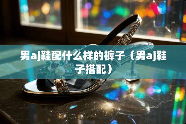 男aj鞋配什么样的裤子（男aj鞋子搭配）