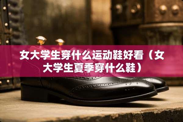女大学生穿什么运动鞋好看（女大学生夏季穿什么鞋）